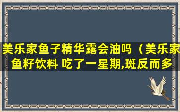 美乐家鱼子精华露会油吗（美乐家鱼籽饮料 吃了一星期,斑反而多了）